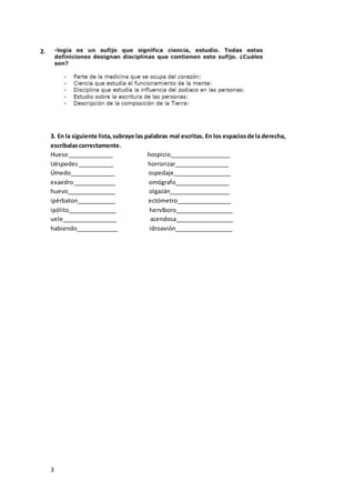 3
3. En la siguiente lista,subraye las palabras mal escritas. En los espaciosde la derecha,
escríbalascorrectamente.
Hueso______________ hospicio___________________
Uéspedes___________ horrorizar_________________
Úmedo______________ ospedaje__________________
exaedro_____________ omógrafo_________________
huevo_______________ olgazán___________________
ipérbaton____________ ectómetro_________________
ipólito_______________ hervíboro__________________
uele_________________ acendosa__________________
habiendo_____________ idroavión__________________
2.
 