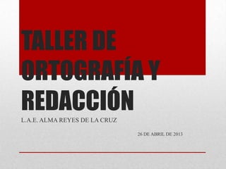 TALLER DE
ORTOGRAFÍA Y
REDACCIÓNL.A.E. ALMA REYES DE LA CRUZ
26 DE ABRIL DE 2013
 