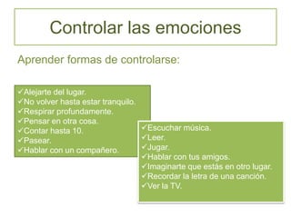 Controlar las emociones
Aprender formas de controlarse:
Alejarte del lugar.
No volver hasta estar tranquilo.
Respirar profundamente.
Pensar en otra cosa.
Contar hasta 10.
Pasear.
Hablar con un compañero.
Escuchar música.
Leer.
Jugar.
Hablar con tus amigos.
Imaginarte que estás en otro lugar.
Recordar la letra de una canción.
Ver la TV.
 