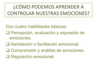 ¿CÓMO PODEMOS APRENDER A
CONTROLAR NUESTRAS EMOCIONES?
Con cuatro habilidades básicas:
 Percepción, evaluación y expresión de
emociones.
 Asimilación o facilitación emocional.
 Comprensión y análisis de emociones.
 Regulación emocional.
 