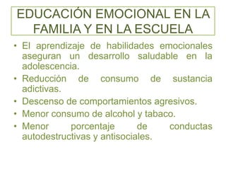 EDUCACIÓN EMOCIONAL EN LA
FAMILIA Y EN LA ESCUELA
• El aprendizaje de habilidades emocionales
aseguran un desarrollo saludable en la
adolescencia.
• Reducción de consumo de sustancia
adictivas.
• Descenso de comportamientos agresivos.
• Menor consumo de alcohol y tabaco.
• Menor porcentaje de conductas
autodestructivas y antisociales.
 