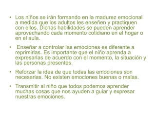 • Los niños se irán formando en la madurez emocional
a medida que los adultos les enseñen y practiquen
con ellos. Dichas habilidades se pueden aprender
aprovechando cada momento cotidiano en el hogar o
en el aula.
• Enseñar a controlar las emociones es diferente a
reprimirlas. Es importante que el niño aprenda a
expresarlas de acuerdo con el momento, la situación y
las personas presentes.
• Reforzar la idea de que todas las emociones son
necesarias. No existen emociones buenas o malas.
• Transmitir al niño que todos podemos aprender
muchas cosas que nos ayuden a guiar y expresar
nuestras emociones.
 