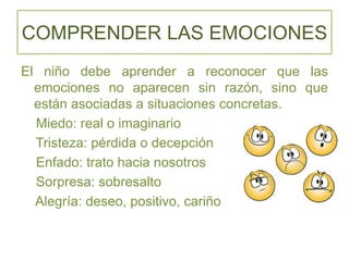 COMPRENDER LAS EMOCIONES
El niño debe aprender a reconocer que las
emociones no aparecen sin razón, sino que
están asociadas a situaciones concretas.
Miedo: real o imaginario
Tristeza: pérdida o decepción
Enfado: trato hacia nosotros
Sorpresa: sobresalto
Alegría: deseo, positivo, cariño
 