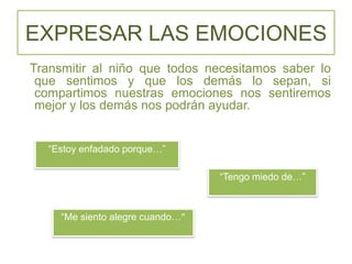 EXPRESAR LAS EMOCIONES
Transmitir al niño que todos necesitamos saber lo
que sentimos y que los demás lo sepan, si
compartimos nuestras emociones nos sentiremos
mejor y los demás nos podrán ayudar.
“Estoy enfadado porque…”
“Tengo miedo de…”
“Me siento alegre cuando…”
 
