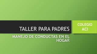 TALLER PARA PADRES
MANEJO DE CONDUCTAS EN EL
HOGAR
COLEGIO
ACI
 