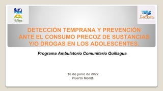 DETECCIÓN TEMPRANA Y PREVENCIÓN
ANTE EL CONSUMO PRECOZ DE SUSTANCIAS
Y/O DROGAS EN LOS ADOLESCENTES.
16 de junio de 2022
Puerto Montt.
Programa Ambulatorio Comunitario Quillagua.
 