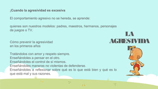 ¡Cuando la agresividad es excesiva
El comportamiento agresivo no se hereda, se aprende:
quienes son nuestros modelos: padres, maestros, hermanos, personajes
de juegos o TV.
Cómo prevenir la agresividad
en los primeros años
Tratándolos con amor y respeto siempre.
Enseñándoles a pensar en el otro.
Enseñándoles el control de sí mismos.
Enseñándoles maneras no violentas de defenderse.
Enseñándoles a reflexionar sobre qué es lo que está bien y qué es lo
que está mal y sus razones.
LA
AGRESIVIDA
D
 