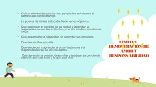 LIMITES
DEMOSTRACIÓN DE
AMORY
RESPONSABILIDAD
 Guía y orientación para la vida, porque les señalamos el
camino que consideramos
 La puesta de límites saludable tiene varios objetivos:
 Que entiendan el sentido de las reglas y aprendan a
respetarlas porque las entienden y no por miedo u obediencia
ciega.
 Que desarrollen la capacidad de controlar sus impulsos.
 Que desarrollen empatía.
 Que empiecen a aprender a tomar decisiones y a
responsabilizarse de los resultados.
 Que aprendan a pensar, desarrollar y madurar su conciencia
sobre lo que está bien y lo que está mal.
 