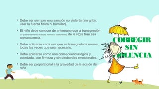 CORREGIR
SIN
VIOLENCIA
 Debe ser siempre una sanción no violenta (sin gritar,
usar la fuerza física ni humillar).
 El niño debe conocer de antemano que la transgresión
(El quebrantamiento de leyes, normas o costumbres). de la regla trae esa
consecuencia.
 Debe aplicarse cada vez que se transgreda la norma,
todas las veces que sea necesario.
 Debe aplicarse como una consecuencia lógica y
acordada, con firmeza y sin desbordes emocionales.
 Debe ser proporcional a la gravedad de la acción del
niño
 