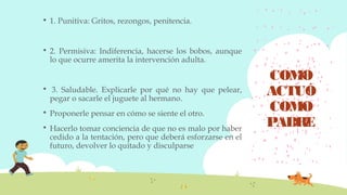 COMO
ACTUÓ
COMO
PADRE
 1. Punitiva: Gritos, rezongos, penitencia.
 2. Permisiva: Indiferencia, hacerse los bobos, aunque
lo que ocurre amerita la intervención adulta.
  3. Saludable. Explicarle por qué no hay que pelear,
pegar o sacarle el juguete al hermano.
 Proponerle pensar en cómo se siente el otro.
 Hacerlo tomar conciencia de que no es malo por haber
cedido a la tentación, pero que deberá esforzarse en el
futuro, devolver lo quitado y disculparse
 