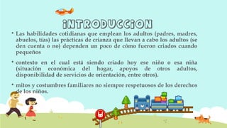 INTRODUCCION
 Las habilidades cotidianas que emplean los adultos (padres, madres,
abuelos, tías) las prácticas de crianza que llevan a cabo los adultos (se
den cuenta o no) dependen un poco de cómo fueron criados cuando
pequeños
 contexto en el cual está siendo criado hoy ese niño o esa niña
(situación económica del hogar, apoyos de otros adultos,
disponibilidad de servicios de orientación, entre otros).
 mitos y costumbres familiares no siempre respetuosos de los derechos
de los niños.
 