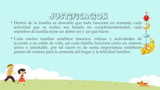 justificaciOn
 Dentro de la familia es deseable que todo funcione en armonía; cada
actividad que se realice sea basada en complementariedad, cada
miembro de familia tiene un deber ser y un qué hacer.
 Cada núcleo familiar establece horarios, rutinas y actividades de
acuerdo a su estilo de vida, así cada familia funciona como un sistema
único e inimitable, por tal razón es de suma importancia establecer
pautas de crianza para la armonía del hogar y la felicidad familiar.
 