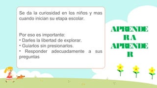 APRENDE
RA
APRENDE
R
Se da la curiosidad en los niños y mas
cuando inician su etapa escolar.
Por eso es importante:
• Darles la libertad de explorar.
• Guiarlos sin presionarlos.
• Responder adecuadamente a sus
preguntas
 