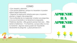 APRENDE
RA
APRENDE
R
COMO
• Con respeto y atención.
• Con pocas palabras, porque no necesitan ni pueden
tolerar largos discursos.
• Dejando la explicación abierta para que, si quieren,
piensen y hagan más preguntas.
•Con la libertad de no responder a todas sus preguntas,
si no es el momento o no tenemos la respuesta.
Podemos decirles: «Me gustaría pensar bien eso… Más
tarde lo hablamos». Y lo haremos, aunque ellos no nos
lo reclamen algunas veces puede ser importante
devolverles la pregunta: «¿Qué piensas tú?»
 