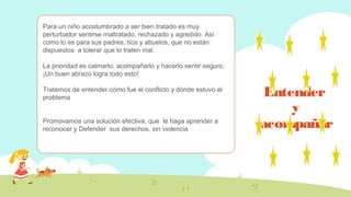 Entender
y
acompañar
Para un niño acostumbrado a ser bien tratado es muy
perturbador sentirse maltratado, rechazado y agredido. Así
como lo es para sus padres, tíos y abuelos, que no están
dispuestos a tolerar que lo traten mal.
La prioridad es calmarlo, acompañarlo y hacerlo sentir seguro.
¡Un buen abrazo logra todo esto!
Tratemos de entender cómo fue el conflicto y dónde estuvo el
problema
Promovamos una solución efectiva, que le haga aprender a
reconocer y Defender sus derechos, sin violencia
 
