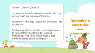 Aprendera
controlar
sus
emociones
¡Quiero! ¡Quiero! ¡Quiero!
Las emociones de los chiquitos suelen ser muy
fuertes y aún les cuesta controlarlas.
Tener mejor lenguaje favorece el desarrollo del
autocontrol.
También ayudamos siendo buenos ejemplos
de autocontrol y hablando de nuestras
emociones: «Me hace enojar mucho que
ensucies donde acabo de limpiar».
 