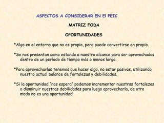 ASPECTOS A CONSIDERAR EN El PEIC MATRIZ FODA   OPORTUNIDADES  *Algo en el entorno que no es propio, pero puede convertirse en propio.  *Se nos presentan como estando a nuestro alcance para ser aprovechadas dentro de un período de tiempo más o menos largo.  *Para aprovecharlas tenemos que hacer algo, no estar pasivos, utilizando nuestro actual balance de fortalezas y debilidades.  *Si la oportunidad “nos espera” podemos incrementar nuestras fortalezas o disminuir nuestras debilidades para luego aprovecharla, de otro modo no es una oportunidad.  