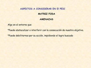 ASPECTOS A CONSIDERAR EN El PEIC MATRIZ FODA   AMENAZAS  Algo en el entorno que:  *Puede obstaculizar o interferir con la consecución de nuestro objetivo.  *Puede debilitarnos por su acción, impidiendo el logro buscado  
