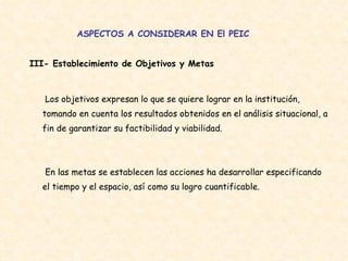 ASPECTOS A CONSIDERAR EN El PEIC III- Establecimiento de Objetivos y Metas  Los objetivos expresan lo que se quiere lograr en la institución, tomando en cuenta los resultados obtenidos en el análisis situacional, a fin de garantizar su factibilidad y viabilidad.  En las metas se establecen las acciones ha desarrollar especificando el tiempo y el espacio, así como su logro cuantificable.  
