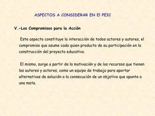 ASPECTOS A CONSIDERAR EN El PEIC V.-Los Compromisos para la Acción   Este aspecto constituye la interacción de todos actores y autores, el compromiso que asume cada quien producto de su participación en la  construcción del proyecto educativo.  El mismo, surge a partir de la motivación y de los recursos que tienen los autores y actores, como un equipo de trabajo para aportar alternativas de solución a la consecución de un objetivo que apunte a una meta.  