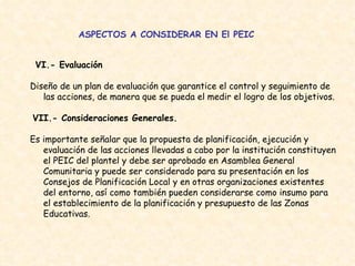 ASPECTOS A CONSIDERAR EN El PEIC VI.- Evaluación   Diseño de un plan de evaluación que garantice el control y seguimiento de las acciones, de manera que se pueda el medir el logro de los objetivos.  VII.- Consideraciones Generales.   Es importante señalar que la propuesta de planificación, ejecución y evaluación de las acciones llevadas a cabo por la institución constituyen el PEIC del plantel y debe ser aprobado en Asamblea General Comunitaria y puede ser considerado para su presentación en los Consejos de Planificación Local y en otras organizaciones existentes del entorno, así como también pueden considerarse como insumo para el establecimiento de la planificación y presupuesto de las Zonas Educativas. 
