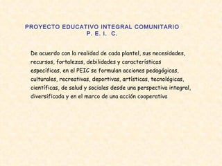 PROYECTO EDUCATIVO INTEGRAL COMUNITARIO P. E. I.  C. De acuerdo con la realidad de cada plantel, sus necesidades, recursos, fortalezas, debilidades y características específicas, en el PEIC se formulan acciones pedagógicas, culturales, recreativas, deportivas, artísticas, tecnológicas, científicas, de salud y sociales desde una perspectiva integral, diversificada y en el marco de una acción cooperativa  