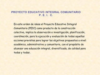 PROYECTO EDUCATIVO INTEGRAL COMUNITARIO P. E. I.  C. En este orden de ideas el Proyecto Educativo Integral Comunitario (PEIC) como producto de la construcción colectiva, implica la observación e investigación, planificación, coordinación, para la ejecución y evaluación de todas aquellas acciones previstas para lograr los objetivos propuestos a nivel: académico, administrativo y comunitario, con el propósito de alcanzar una educación integral, diversificada, de calidad para todos y todas . 