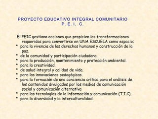 PROYECTO EDUCATIVO INTEGRAL COMUNITARIO P. E. I.  C. El PEIC gestiona acciones que propicien las transformaciones requeridas para convertirse en UNA ESCUELA como espacio: *  para la vivencia de los derechos humanos y construcción de la paz.  *  de la comunidad y participación ciudadana.  *  para la producción, mantenimiento y protección ambiental.  *  para la creatividad.  *  de salud integral y calidad de vida.  *  para las innovaciones pedagógicas.  *  para la formación de una conciencia crítica para el análisis de los contenidos divulgados por los medios de comunicación social y comunicación alternativa  *  para las tecnologías de la información y comunicación (T.I.C).  *  para la diversidad y la interculturalidad.  