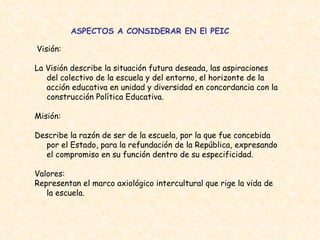 ASPECTOS A CONSIDERAR EN El PEIC Visión: La Visión describe la situación futura deseada, las aspiraciones del colectivo de la escuela y del entorno, el horizonte de la acción educativa en unidad y diversidad en concordancia con la construcción Política Educativa.  Misión: Describe la razón de ser de la escuela, por la que fue concebida por el Estado, para la refundación de la República, expresando el compromiso en su función dentro de su especificidad.  Valores:  Representan el marco axiológico intercultural que rige la vida de la escuela.  