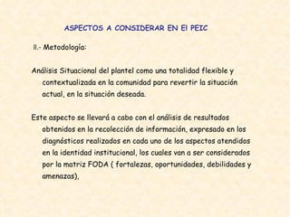 ASPECTOS A CONSIDERAR EN El PEIC II.-  Metodología:  Análisis Situacional del plantel como una totalidad flexible y contextualizada en la comunidad para revertir la situación actual, en la situación deseada.  Este aspecto se llevará a cabo con el análisis de resultados obtenidos en la recolección de información, expresado en los diagnósticos realizados en cada uno de los aspectos atendidos en la identidad institucional, los cuales van a ser considerados por la matriz FODA ( fortalezas, oportunidades, debilidades y amenazas),   