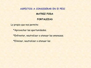 ASPECTOS A CONSIDERAR EN El PEIC MATRIZ FODA FORTALEZAS  Lo propio que nos permite:  *Aprovechar las oportunidades.  *Enfrentar, neutralizar o atenuar las amenazas.  *Eliminar, neutralizar o atenuar las  