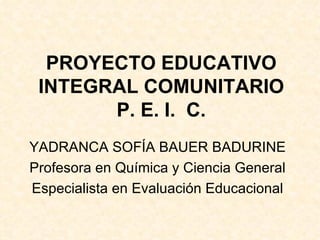 PROYECTO EDUCATIVO INTEGRAL COMUNITARIO P. E. I.  C. YADRANCA SOFÍA BAUER BADURINE Profesora en Química y Ciencia General Especialista en Evaluación Educacional 