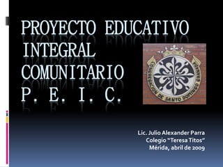 PROYECTO EDUCATIVO
INTEGRAL
COMUNITARIO
P. E. I. C.
Lic. Julio Alexander Parra
Colegio “TeresaTitos”
Mérida, abril de 2009
 