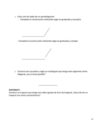 o Estos son los lados de un paralelogramo
- Completa la construcción utilizando regla no graduada y escuadra.
- Completa la construcción utilizando regla no graduada y compás
o Construí con escuadra y regla un rectángulo que tenga este segmento como
diagonal, ¿es el único posible?
Actividad 3:
Construí un trapecio que tenga tres lados iguales de 3cm de longitud. ¿Hay más de un
trapecio con estas características?
10
 