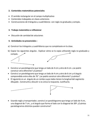 2. Contenidos matemáticos potenciales
• El sentido rectangular en el campo multiplicativo
• Contenidos trabajados en clases anteriores
• Construcciones de triángulos y cuadriláteros con regla no graduada y compás.
3. Trabajo matemático a reflexionar
• Discusión de cantidad de soluciones
4. Actividades no presenciales :
a) Construir los triángulos y cuadriláteros que no completaste en la clase.
b) Copiar los siguientes ángulos . Explicar cómo se lo copia utilizando regla no graduada y
compás.
• Construí un paralelogramo que tenga un lado de 4 cm y otro de 6 cm. ¿se podrá
construir otro diferente? ¿Cuántos?
• Construí un paralelogramo que tenga un lado de 4 cm y otro de 6 cm y el ángulo
comprendido entre ellos de 70 ° ¿se podrá construir otro diferente? ¿cuántos?
• El siguiente es un ángulo de un rombo cuyos lados tienen la longitud del segmento
dibujado . Construirlo y discutir si es única la respuesta. Justificarla.
• Usando regla y transportador, construí un paralelogramo que tenga un lado de 4 cm,
una diagonal de 7 cm., y el ángulo que forma el lado con la diagonal de 30º. ¿Cuántos
paralelogramos distintos pueden construirse?
11
 
