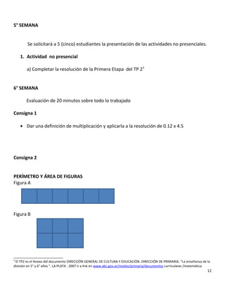 5° SEMANA
Se solicitará a 5 (cinco) estudiantes la presentación de las actividades no presenciales.
1. Actividad no presencial
a) Completar la resolución de la Primera Etapa del TP 23
6° SEMANA
Evaluación de 20 minutos sobre todo lo trabajado
Consigna 1
• Dar una definición de multiplicación y aplicarla a la resolución de 0.12 x 4.5
Consigna 2
PERÍMETRO Y ÁREA DE FIGURAS
Figura A
Figura B
3
El TP2 es el Anexo del documento DIRECCIÓN GENERAL DE CULTURA Y EDUCACIÓN. DIRECCIÓN DE PRIMARIA. “La enseñanza de la
división en 5° y 6° años “. LA PLATA . 2007 ir a link en www.abc.gov.ar/niveles/primaria/documentos curriculares /matemática
12
 