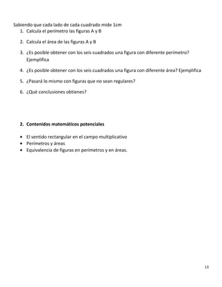 Sabiendo que cada lado de cada cuadrado mide 1cm
1. Calcula el perímetro las figuras A y B
2. Calcula el área de las figuras A y B
3. ¿Es posible obtener con los seis cuadrados una figura con diferente perímetro?
Ejemplifica
4. ¿Es posible obtener con los seis cuadrados una figura con diferente área? Ejemplifica
5. ¿Pasará lo mismo con figuras que no sean regulares?
6. ¿Qué conclusiones obtienes?
2. Contenidos matemáticos potenciales
• El sentido rectangular en el campo multiplicativo
• Perímetros y áreas
• Equivalencia de figuras en perímetros y en áreas.
13
 