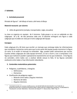 1° SEMANA:
1. Actividad presencial
Dictado de figuras1
: del dibujo al texto y del texto al dibujo
Material necesario por alumno
• útiles de geometría (compás, transportador, regla, escuadra)
La clase se organiza en equipos de 4 alumnos. Cada grupo a su vez se subdivide en dos
subgrupos (A y B) de dos personas cada uno. El docente entregará una figura a cada
subgrupo que no debe ser vista por el otro subgrupo del equipo
Consigna:
Cada subgrupo (A y B) tiene que escribir un mensaje que contenga todas las informaciones
que consideren necesarias como para que la otra parte del equipo pueda reconstruir la figura
sin verla. Si al recibir el mensaje no entienden algo, pueden pedir aclaraciones por escrito.
Cuando ambos subgrupos de cada equipo terminen, se van a reunir y van a comprobar si las
figuras que realizaron pueden superponerse exactamente con las que recibieron . Si las figuras
no coinciden, entre todos van a analizar dónde estuvo la falla. Si las figuras coinciden
analizarán entre todos si hay información redundante.
2. Contenidos matemáticos potenciales
• Polígonos, cuadriláteros , triángulos
o Definiciones
o Elementos
• Clasificación de polígonos según :
o Relación entre lados y ángulos interiores
o Números de lados
o Ángulos interiores
1
Actividad tomada con escasas modificaciones de SECRETARÍA DE EDUCACIÓN Y CULTURA DE LA
MUNICIPALIDAD DELA CIUDAD DE BUENOS AIRES. DIRECCIÓN DE FORMACIÓN CONTINUA / PLANEAMIENTO.
“Actualización curricular- Matemática - Documento de trabajo N° 5 ". Buenos Aires, 1995/7. Pág. 14
•
2
 