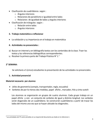 • Clasificación de cuadriláteros según :
o Ángulos interiores
o Relaciones de paralelismo e igualdad entre lados
o Relaciones de igualdad de lados y ángulos interiores
• Clasificación de triángulos según :
o Relación entre lados
o Ángulos interiores
3. Trabajo matemático a reflexionar
• La validación y su importancia en el trabajo en matemática
4. Actividades no presenciales :
a) Buscar en internet y en bibliografía textos con los contenidos de la clase. Traer los
textos y las referencias bibliográficas correspondientes.
b) Resolver la primera parte del Trabajo Práctico N° 1 2
2° SEMANA:
Se solicitará a 5 (cinco) estudiantes la presentación de las actividades no presenciales.
1. Actividad presencial
Material necesario por alumno
• útiles de geometría (compás, transportador, regla, escuadra)
• Sorbetes de por lo menos dos medidas, papel afiche , marcador, hilo y cinta scotch
Los alumnos se organizarán en grupos de cuatro alumnos. Cada grupo trabaja en un
papel afiche y con un conjunto de sorbetes de igual y distinta longitud. Los sorbetes
serán diagonales de un cuadrilátero. Se construirán cuadriláteros a partir de trazar los
lados del mismo una vez que se hayan ubicado las diagonales.
2
Las actividades del TP serán extraidas en su mayoría del documento ya citado en la referencia 1.
3
 