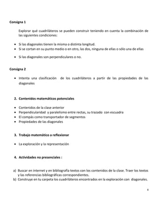 Consigna 1
Explorar qué cuadriláteros se pueden construir teniendo en cuenta la combinación de
las siguientes condiciones:
• Si las diagonales tienen la misma o distinta longitud.
• Si se cortan en su punto medio o en otro, las dos, ninguna de ellas o sólo una de ellas
• Si las diagonales son perpendiculares o no.
Consigna 2
• Intenta una clasificación de los cuadriláteros a partir de las propiedades de las
diagonales
2. Contenidos matemáticos potenciales
• Contenidos de la clase anterior
• Perpendicularidad y paralelismo entre rectas, su trazado con escuadra
• El compás como transportador de segmentos
• Propiedades de las diagonales
3. Trabajo matemático a reflexionar
• La exploración y la representación
4. Actividades no presenciales :
a) Buscar en internet y en bibliografía textos con los contenidos de la clase. Traer los textos
y las referencias bibliográficas correspondientes.
b) Construye en tu carpeta los cuadriláteros encontrados en la exploración con diagonales.
4
 