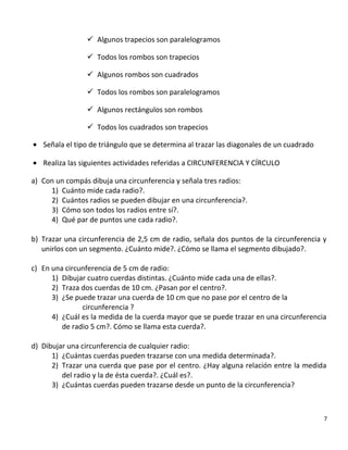 Algunos trapecios son paralelogramos
 Todos los rombos son trapecios
 Algunos rombos son cuadrados
 Todos los rombos son paralelogramos
 Algunos rectángulos son rombos
 Todos los cuadrados son trapecios
• Señala el tipo de triángulo que se determina al trazar las diagonales de un cuadrado
• Realiza las siguientes actividades referidas a CIRCUNFERENCIA Y CÍRCULO
a) Con un compás dibuja una circunferencia y señala tres radios:
1) Cuánto mide cada radio?.
2) Cuántos radios se pueden dibujar en una circunferencia?.
3) Cómo son todos los radios entre sí?.
4) Qué par de puntos une cada radio?.
b) Trazar una circunferencia de 2,5 cm de radio, señala dos puntos de la circunferencia y
unirlos con un segmento. ¿Cuánto mide?. ¿Cómo se llama el segmento dibujado?.
c) En una circunferencia de 5 cm de radio:
1) Dibujar cuatro cuerdas distintas. ¿Cuánto mide cada una de ellas?.
2) Traza dos cuerdas de 10 cm. ¿Pasan por el centro?.
3) ¿Se puede trazar una cuerda de 10 cm que no pase por el centro de la
circunferencia ?
4) ¿Cuál es la medida de la cuerda mayor que se puede trazar en una circunferencia
de radio 5 cm?. Cómo se llama esta cuerda?.
d) Dibujar una circunferencia de cualquier radio:
1) ¿Cuántas cuerdas pueden trazarse con una medida determinada?.
2) Trazar una cuerda que pase por el centro. ¿Hay alguna relación entre la medida
del radio y la de ésta cuerda?. ¿Cuál es?.
3) ¿Cuántas cuerdas pueden trazarse desde un punto de la circunferencia?
7
 