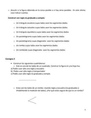 o discutir si la figura obtenida en la única posible o si hay otras posibles . En este último
caso indicar cuántas.
Construir con regla no graduada y compás:
o Un triángulo escaleno cuyos lados sean los segmentos dados
o Un triángulo isósceles cuyos lados sean los segmentos dados
o Un triángulo equilátero cuyos lados sean los segmentos dados
o Un paralelogramo cuyos lados sean los segmentos dados
o Un paralelogramo cuyas diagonales sean los segmentos dados
o Un rombo cuyos lados sean los segmentos dados
o Un romboide cuyas diagonales sean los segmentos dados
Consigna 2
• Construir los siguientes cuadriláteros:
o Este es uno de los lados de un cuadrado. Construir la figura en una hoja lisa.
a) Podes usar sólo una regla y escuadra
b) Podes usar sólo regla y transportador
c) Podés usar sólo regla no graduada y compás
o Estos son los lados de un rombo. Usando regla y escuadra (no graduadas o
inhabilitando la medición de lados). ¿Por qué estás seguro de que es un rombo?
9
 