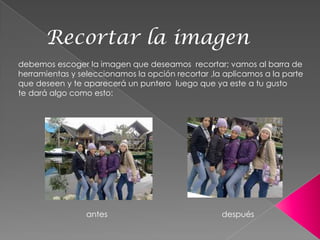 Recortar la imagen
debemos escoger la imagen que deseamos recortar; vamos al barra de
herramientas y seleccionamos la opción recortar ,la aplicamos a la parte
que deseen y te aparecerá un puntero luego que ya este a tu gusto
te dará algo como esto:




                 antes                             después
 