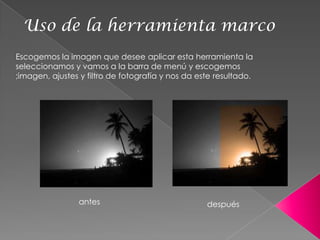 Uso de la herramienta marco
Escogemos la imagen que desee aplicar esta herramienta la
seleccionamos y vamos a la barra de menú y escogemos
;imagen, ajustes y filtro de fotografía y nos da este resultado.




                antes                              después
 