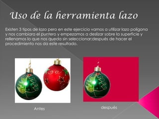 Uso de la herramienta lazo
Existen 3 tipos de lazo pero en este ejercicio vamos a utilizar lazo polígona
y nos cambiara el puntero y empezamos a deslizar sobre la superficie y
rellenamos lo que nos queda sin seleccionar;después de hacer el
procedimiento nos da este resultado.




               Antes                               después
 