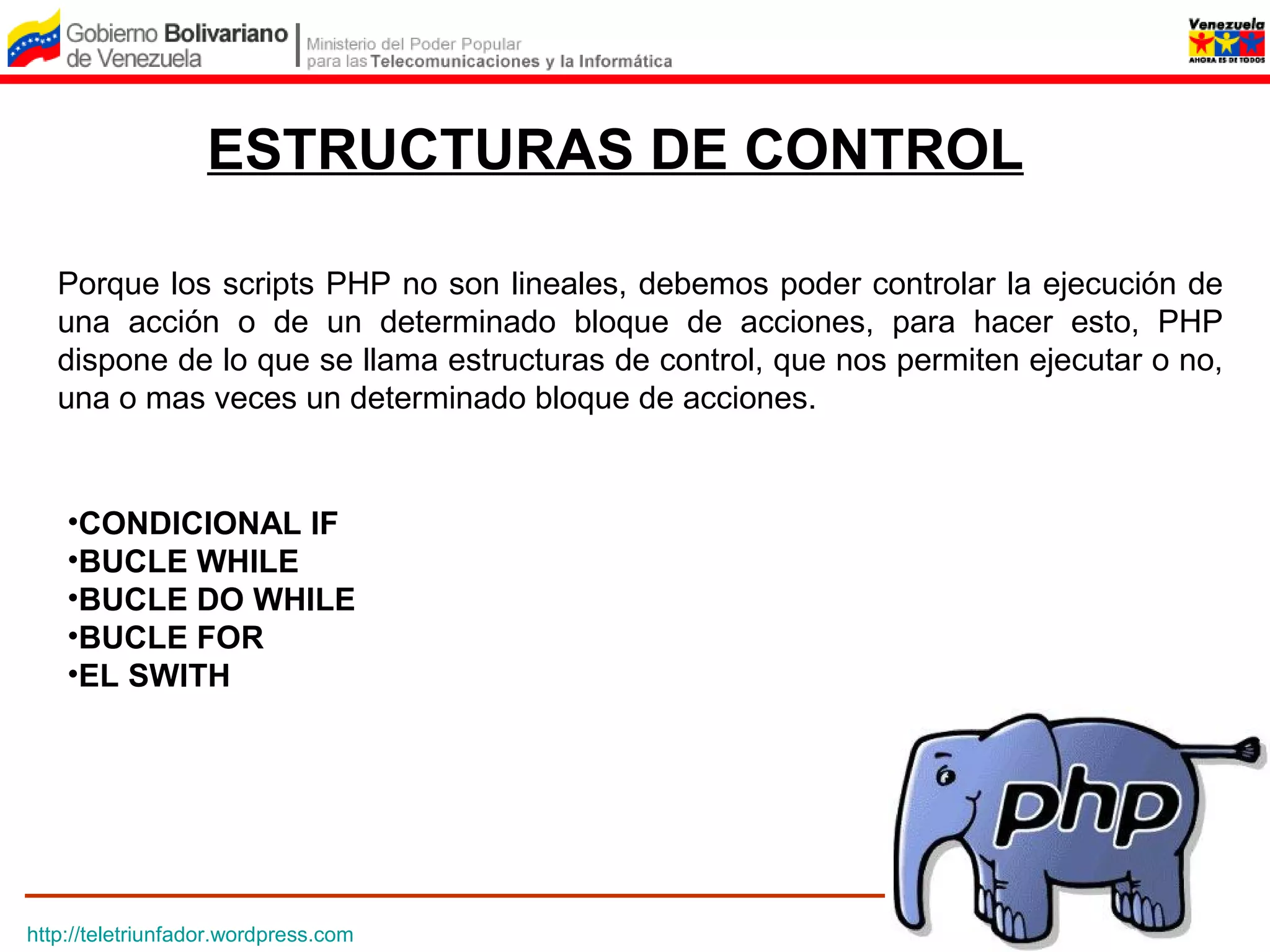 ESTRUCTURAS DE CONTROL

   Porque los scripts PHP no son lineales, debemos poder controlar la ejecución de
   una acción o de un determinado bloque de acciones, para hacer esto, PHP
   dispone de lo que se llama estructuras de control, que nos permiten ejecutar o no,
   una o mas veces un determinado bloque de acciones.


    •CONDICIONAL IF
    •BUCLE WHILE
    •BUCLE DO WHILE
    •BUCLE FOR
    •EL SWITH




http://teletriunfador.wordpress.com
 