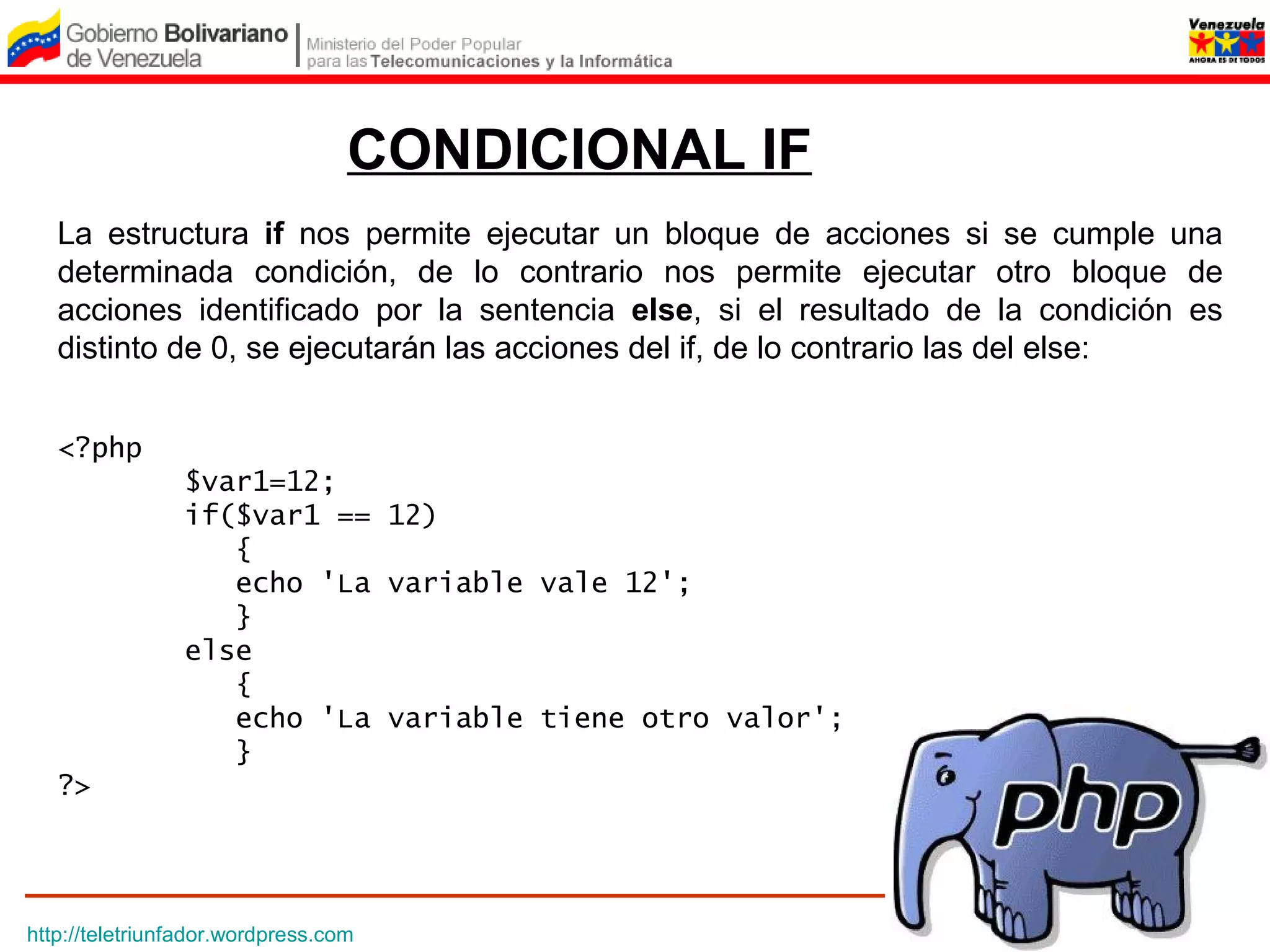 CONDICIONAL IF
   La estructura if nos permite ejecutar un bloque de acciones si se cumple una
   determinada condición, de lo contrario nos permite ejecutar otro bloque de
   acciones identificado por la sentencia else, si el resultado de la condición es
   distinto de 0, se ejecutarán las acciones del if, de lo contrario las del else:


   <?php
                $var1=12;
                if($var1 == 12)
                   {
                   echo 'La variable vale 12';
                   }
                else 
                   {
                   echo 'La variable tiene otro valor';
                   }
   ?>




http://teletriunfador.wordpress.com
 
