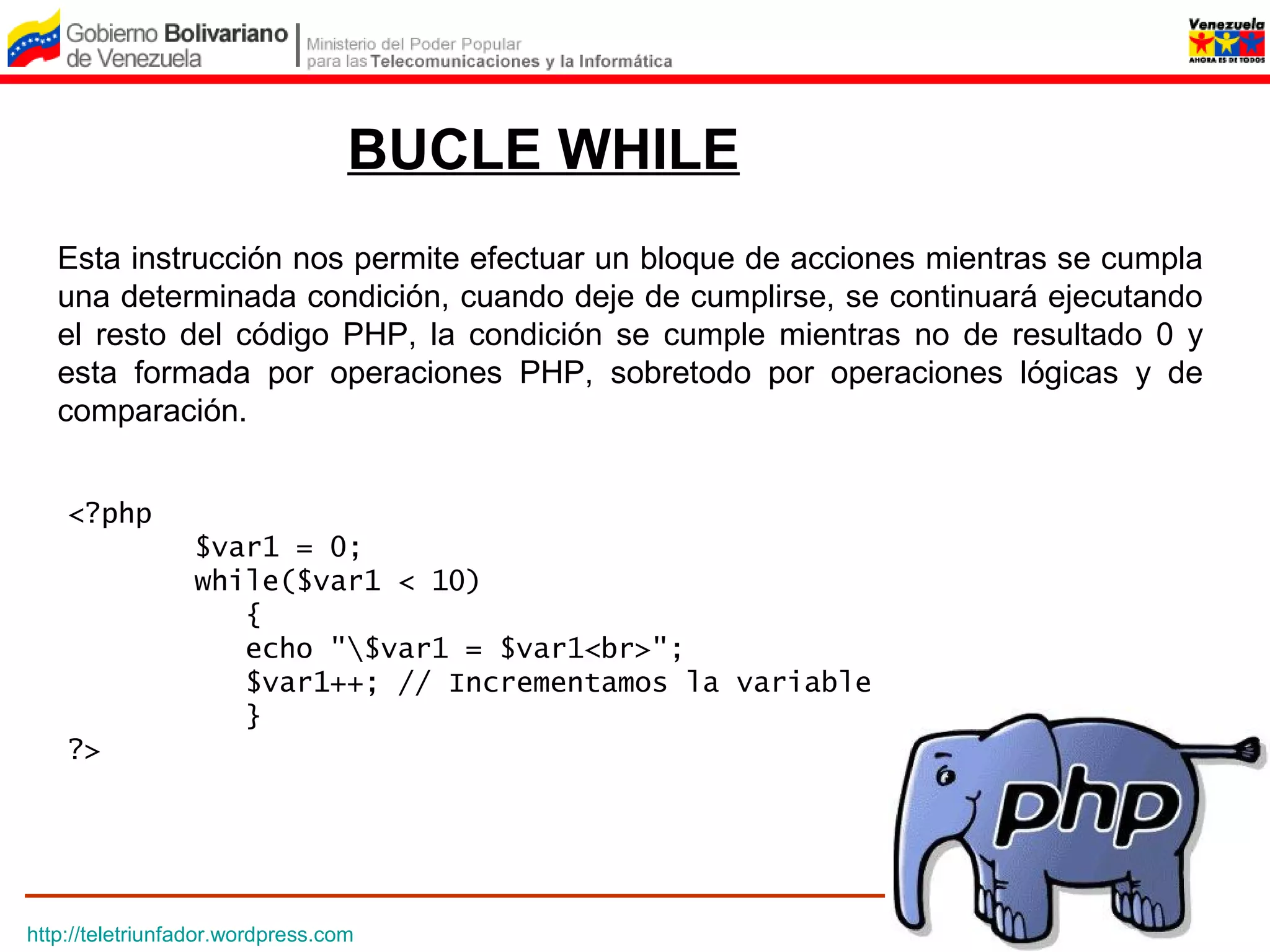 BUCLE WHILE
   Esta instrucción nos permite efectuar un bloque de acciones mientras se cumpla
   una determinada condición, cuando deje de cumplirse, se continuará ejecutando
   el resto del código PHP, la condición se cumple mientras no de resultado 0 y
   esta formada por operaciones PHP, sobretodo por operaciones lógicas y de
   comparación.


    <?php
                 $var1 = 0;
                 while($var1 < 10)
                    {
                    echo "$var1 = $var1<br>";
                    $var1++; // Incrementamos la variable
                    }
    ?>




http://teletriunfador.wordpress.com
 