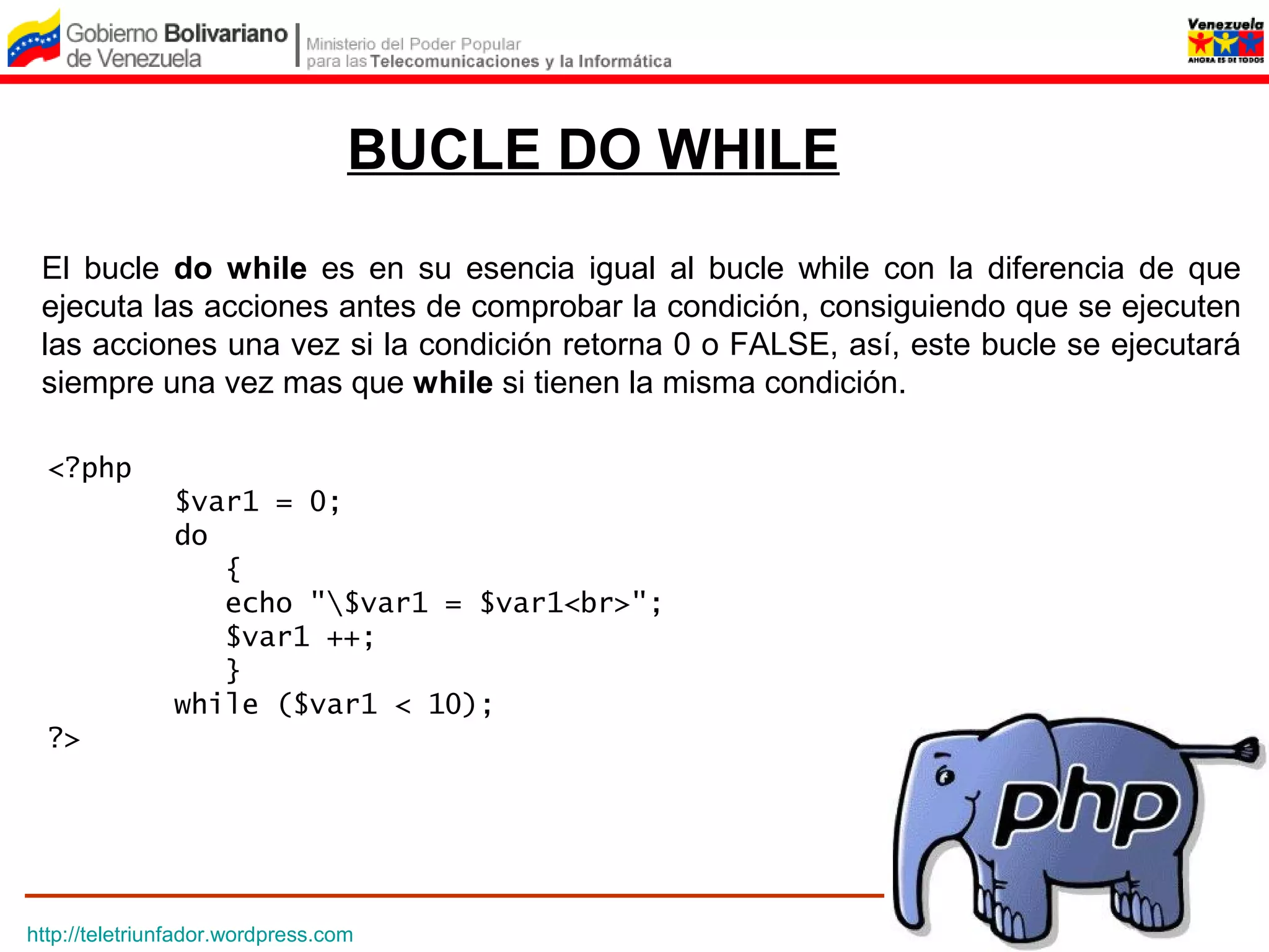 BUCLE DO WHILE
 El bucle do while es en su esencia igual al bucle while con la diferencia de que
 ejecuta las acciones antes de comprobar la condición, consiguiendo que se ejecuten
 las acciones una vez si la condición retorna 0 o FALSE, así, este bucle se ejecutará
 siempre una vez mas que while si tienen la misma condición.

  <?php
               $var1 = 0;
               do 
                  {
                  echo "$var1 = $var1<br>";
                  $var1 ++;
                  } 
               while ($var1 < 10);
  ?>




http://teletriunfador.wordpress.com
 