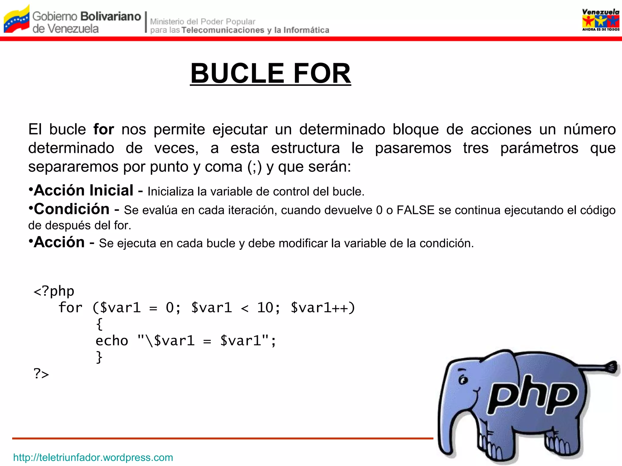 BUCLE FOR
   El bucle for nos permite ejecutar un determinado bloque de acciones un número
   determinado de veces, a esta estructura le pasaremos tres parámetros que
   separaremos por punto y coma (;) y que serán:
   •Acción Inicial - Inicializa la variable de control del bucle.
   •Condición - Se evalúa en cada iteración, cuando devuelve 0 o FALSE se continua ejecutando el código
   de después del for.
   •Acción - Se ejecuta en cada bucle y debe modificar la variable de la condición.


    <?php
       for ($var1 = 0; $var1 < 10; $var1++)
           {
           echo "$var1 = $var1";
           }
    ?>




http://teletriunfador.wordpress.com
 